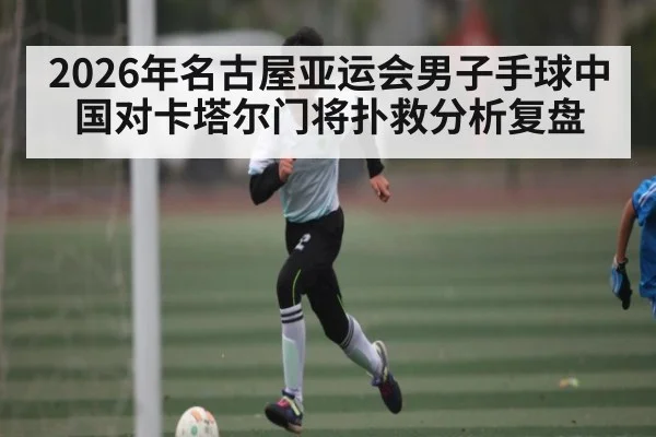 2026年名古屋亚运会男子手球中国对卡塔尔门将扑救分析复盘