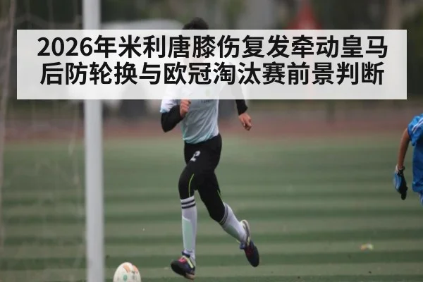 2026年米利唐膝伤复发牵动皇马后防轮换与欧冠淘汰赛前景判断